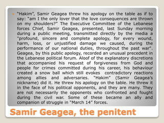Samir Geagea, the penitent
 “Hakim”, Samir Geagea threw his apology on the table as if to
say: “am I the only lover that the love consequences are thrown
on my shoulders?” The Executive Committee of the Lebanese
forces Chief, Samir Geagea, presented, last Sunday morning
during a public meeting, transmitted directly by the media a
"profound, sincere and complete apology, for every wound,
harm, loss, or unjustified damage we caused, during the
performance of our national duties, throughout the past war".
Geagea, by this public apology, recorded an unusual precedent in
the Lebanese political forum. Aloof of the explanatory discretions
that accompanied his request of forgiveness from God and
people for crimes committed during his career, his behaviour
created a snow ball which still evokes contradictory reactions
among allies and adversaries. “Hakim” (Samir Geagea’s
nickname) did it. He threw his apology on the table. He threw it
in the face of his political opponents, and they are many. They
are not necessarily the opponents who confronted and fought
during the civil war. Some of these became an ally and
companion of struggle in “March 14” forces.
 