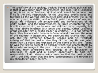  The specificity of the apology, besides being a unique political act,
is that it was arisen from its presenter. The man, for a Lebanese
group, is an unmatched war criminal, and cannot be pardoned. As
if he is the only responsible for the Lebanese events woes and
towards all the warring communities past and present. He is, for
another group, a victim, and a Saint, paid the price of war and
peace. He inherited the antagonisms and commissions of his
party politics, and the circumstances he faced encountered more
hostility around him, so he was, and still be treated unjustly, but
he rises above injustice with pride and dignity. Other Lebanese
group consider him a militia leader in wartime. He is not different
from other leaders who became influential and took over the reins
of the country in peacetime. He deserves the chance that they
got. But the difference between Geagea and his “warlords
colleagues” that he paid a price they did not pay. He was jailed
more than 11 years and expiated by this some of his sins. Today,
he was the first to present an apology which was unacceptable by
those who rummage in the past to continue stoning him. On the
contrary, they considered this apology as an accusation or
admission of guilt and a golden opportunity to hold him
responsible of all Lebanon war crimes so that the poet words:
“am I the only lover that the love consequences are thrown on
my shoulders?” apply on him.
 