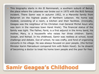 Samir Geagea’s Childhood
 This biography starts in Ain El Remmaneh, a southern suburb of Beirut,
the place where the Lebanese war broke out in 1975 with the BUS famous
incident. There Samir was in autumn 1952, in a Maronite family from
Bsharreh on the highest peaks of Northern Lebanon. His home was
modest, consisting of a room, a kitchen and their facilities. (Ironically,
Geagea was the neighbour of his Christian rival General Michel Aoun who
was born in the nearness town Haret Hreik). The financial status of the
family was tight. The Father, Farid, is a first adjunct in the Army band, his
mother, Mary, is a housewife who raises her three children: Samir,
Joseph, and Nohad. In his childhood, Samir was restless at school, loved
challenge and debate. Out of school, he was crafty, and fond of organizing
concerts in his village. He was always focused on poor people, (the former
Minister Karim Pakradouni compared him with Robin Hood). So he dreamt
of becoming a doctor to treat his home town people and the poor for free.
 