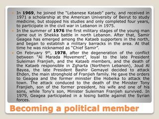 Becoming a political member
 In 1969, he joined the “Lebanese Kataeb” party, and received in
1971 a scholarship at the American University of Beirut to study
medicine, but stopped his studies and only completed four years,
to participate in the civil war in Lebanon in 1975.
 In the summer of 1976 the first military stages of the young man
came out in Shekka battle in north Lebanon. After that, Samir
Geagea has emerged among the Kataeb supporters in the north,
and began to establish a military barracks in the area. At that
time he was nicknamed as “Chief Samir”.
 On February 9th, 1978, after the degeneration of the conflict
between “Al Marada Movement”, loyal to the late President
Suleiman Franjieh, and the Kataeb members, and the death of
the Kataeb responsible in Zgharta (Northern Lebanon), Joud Al
Bayea, the late President Bashir Gemayel decided to attack
Ehden, the main stronghold of Franjieh family. He gave the orders
to Geagea and the former minister Elie Hobeika to attack the
town. The attack conduced to the death of the Minister Tony
Franjieh, son of the former president, his wife and one of his
sons, while Tony's son, Minister Suleiman Franjieh survived. In
1979, Geagea participated in a losing battle against the Syrian
forces.
 