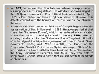  In 1983, he entered the Mountain war where he exposure with
his supporters a crushing defeat. He withdrew and was sieged in
Deir Al-Qamar town in the Chouf. His defeats alternated in April,
1985 in East Sidon, and then in Iqlim Al Kharoub. However, this
defeats coupled with the horrors of the civil war did not eliminate
the man.
 It can be said that the actual history of Geagea began after the
assassination of Bashir Gemayel in 1982. He accompanied at that
stage the “Lebanese Forces”, which has suffered a complicated
labour that ended by taking its lead in January 1986, after an
uprising conducted by the “Lebanese Forces” against Hobeika
after he signed the tripartite agreement with Nabih Berri, “Amal
Movement” leader, and Walid Jumblatt, the leader of the
Progressive Socialist Party, under Syria patronage. “Hakim” led
hid uprising in alliance with the then President Amin Gemayel and
the Army Commander General Michel Aoun. They were able to
bring down Hobeika after a battle that caused death to hundreds
of Christians.
 