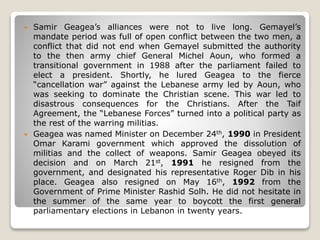  Samir Geagea’s alliances were not to live long. Gemayel’s
mandate period was full of open conflict between the two men, a
conflict that did not end when Gemayel submitted the authority
to the then army chief General Michel Aoun, who formed a
transitional government in 1988 after the parliament failed to
elect a president. Shortly, he lured Geagea to the fierce
“cancellation war” against the Lebanese army led by Aoun, who
was seeking to dominate the Christian scene. This war led to
disastrous consequences for the Christians. After the Taif
Agreement, the “Lebanese Forces” turned into a political party as
the rest of the warring militias.
 Geagea was named Minister on December 24th, 1990 in President
Omar Karami government which approved the dissolution of
militias and the collect of weapons. Samir Geagea obeyed its
decision and on March 21st, 1991 he resigned from the
government, and designated his representative Roger Dib in his
place. Geagea also resigned on May 16th, 1992 from the
Government of Prime Minister Rashid Solh. He did not hesitate in
the summer of the same year to boycott the first general
parliamentary elections in Lebanon in twenty years.
 