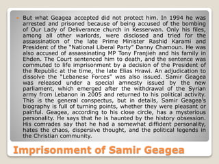  But what Geagea accepted did not protect him. In 1994 he was
arrested and prisoned because of being accused of the bombing
of Our Lady of Deliverance church in Kesserwan. Only his files,
among all other warlords, were disclosed and tried for the
assassination of the late Prime Minister Rashid Karami and
President of the “National Liberal Party” Danny Chamoun. He was
also accused of assassinating MP Tony Franjieh and his family in
Ehden. The Court sentenced him to death, and the sentence was
commuted to life imprisonment by a decision of the President of
the Republic at the time, the late Elias Hrawi. An adjudication to
dissolve the “Lebanese Forces” was also issued. Samir Geagea
was released under a special amnesty issued by the new
parliament, which emerged after the withdrawal of the Syrian
army from Lebanon in 2005 and returned to his political activity.
This is the general conspectus, but in details, Samir Geagea’s
biography is full of turning points, whether they were pleasant or
painful. Geagea, according to his close circle, has a mysterious
personality. He says that he is haunted by the history obsession.
His comrades say that he had a somewhat diffident personality,
hates the chaos, dispersive thought, and the political legends in
the Christian community.
Imprisonment of Samir Geagea
 