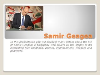 Samir Geagea
In this presentation you will discover many details about the life
of Samir Geagea; a biography who covers all the stages of his
interesting life: childhood, politics, imprisonment, freedom and
penitence.
 