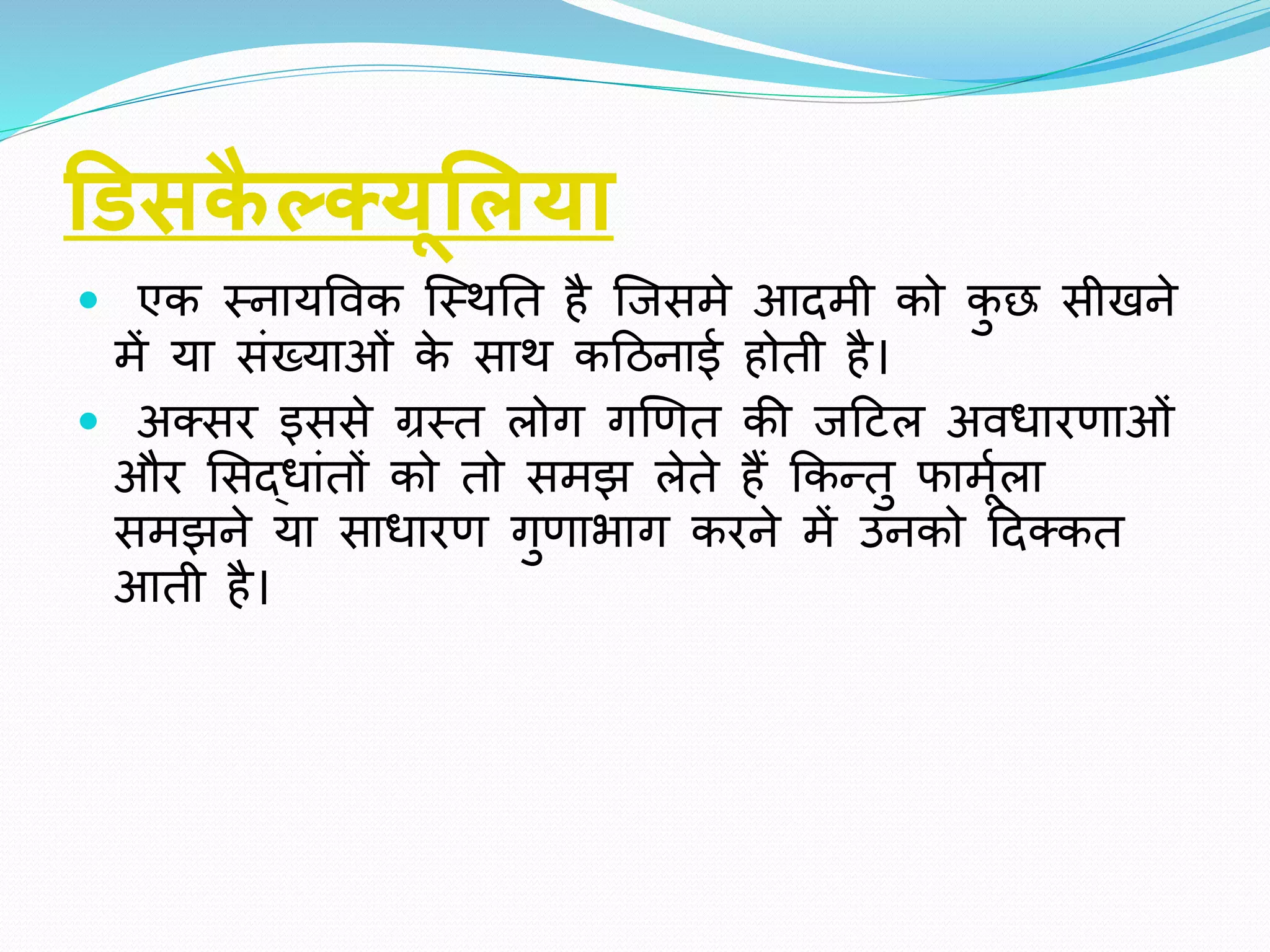 डििकै ल्सयूसलया
 एि स्नायववि क्स्िति है क्िसमे आदमी िो िु छ सीखने
में या सींख्याओीं िे साि िहठनाई होिी है।
 अतसर इससे ग्रस्ि लोग गखर्ि िी िहटल अवर्ारर्ाओीं
और ससद्र्ाींिों िो िो समझ लेिे हैं किन्िु फामूाला
समझने या सार्ारर् गुर्ाभाग िरने में उनिो हदतिि
आिी है।
 