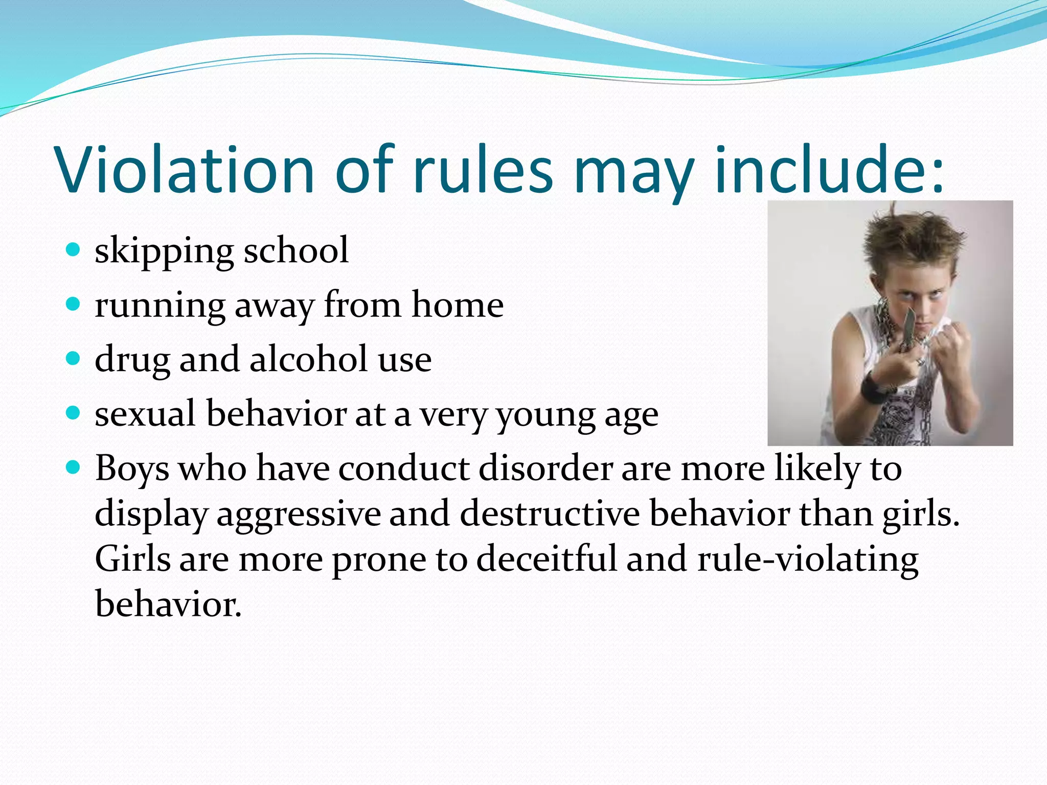 Violation of rules may include:
 skipping school
 running away from home
 drug and alcohol use
 sexual behavior at a very young age
 Boys who have conduct disorder are more likely to
display aggressive and destructive behavior than girls.
Girls are more prone to deceitful and rule-violating
behavior.
 