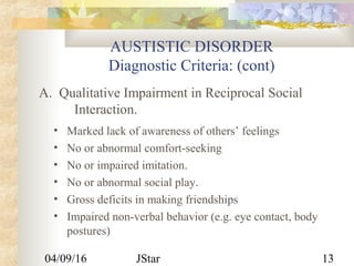 04/09/16 JStar 13
AUSTISTIC DISORDER
Diagnostic Criteria: (cont)
• Marked lack of awareness of others’ feelings
• No or abnormal comfort-seeking
• No or impaired imitation.
• No or abnormal social play.
• Gross deficits in making friendships
• Impaired non-verbal behavior (e.g. eye contact, body
postures)
A. Qualitative Impairment in Reciprocal Social
Interaction.
 