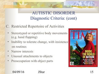 04/09/16 JStar 15
AUTISTIC DISORDER
Diagnostic Criteria: (cont)
• Stereotyped or repetitive body movements
(e.g. hand flapping)
• Inability to tolerate change, with insistence
on routines
• Narrow interests
• Unusual attachments to objects
• Preoccupation with object parts
C. Restricted Repertoire of Activities
 