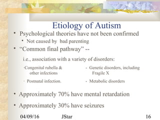 04/09/16 JStar 16
Etiology of Autism
 Psychological theories have not been confirmed
 Not caused by bad parenting
 “Common final pathway” --
i.e., association with a variety of disorders:
-Congenital rubella & - Genetic disorders, including
other infections Fragile X
- Postnatal infection. - Metabolic disorders
• Approximately 70% have mental retardation
• Approximately 30% have seizures
 