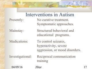 04/09/16 JStar 17
Interventions in Autism
Presently: No curative treatment.
Symptomatic approaches.
Mainstay: Structured behavioral and
educational programs.
Medications: To control seizures,
hyperactivity, severe
aggression, or mood disorders.
Investigational: Reciprocal communication
training
 