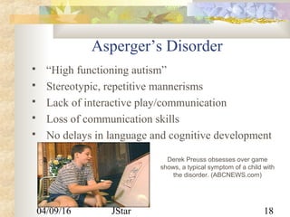 04/09/16 JStar 18
Asperger’s Disorder
 “High functioning autism”
 Stereotypic, repetitive mannerisms
 Lack of interactive play/communication
 Loss of communication skills
 No delays in language and cognitive development
Derek Preuss obsesses over game
shows, a typical symptom of a child with
the disorder. (ABCNEWS.com)
 