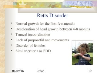 04/09/16 JStar 19
Retts Disorder
 Normal growth for the first few months
 Deceleration of head growth between 4-8 months
 Truncal incoordination
 Lack of purposeful and movements
 Disorder of females
 Similar criteria as PDD
 