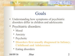 04/09/16 JStar 2
Goals
• Understanding how symptoms of psychiatric
disorders differ in children and adolescents
 Psychiatric disorders:
 Mood
 Anxiety
 Psychotic
 Disorders first usually diagnosed in Infancy.
Childhood and Adolescence
 Eating disorders
 