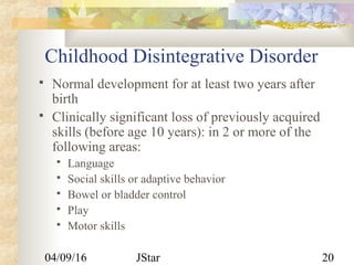 04/09/16 JStar 20
Childhood Disintegrative Disorder
 Normal development for at least two years after
birth
 Clinically significant loss of previously acquired
skills (before age 10 years): in 2 or more of the
following areas:
 Language
 Social skills or adaptive behavior
 Bowel or bladder control
 Play
 Motor skills
 