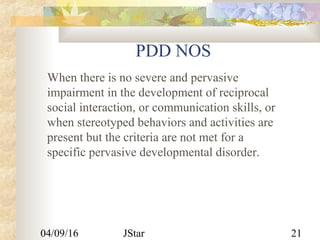 04/09/16 JStar 21
PDD NOS
When there is no severe and pervasive
impairment in the development of reciprocal
social interaction, or communication skills, or
when stereotyped behaviors and activities are
present but the criteria are not met for a
specific pervasive developmental disorder.
 