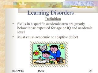 04/09/16 JStar 23
Learning Disorders
Definition
 Skills in a specific academic area are greatly
below those expected for age or IQ and academic
level
 Must cause academic or adaptive defect
 
