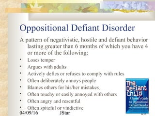 04/09/16 JStar 28
Oppositional Defiant Disorder
A pattern of negativistic, hostile and defiant behavior
lasting greater than 6 months of which you have 4
or more of the following:
 Loses temper
 Argues with adults
 Actively defies or refuses to comply with rules
 Often deliberately annoys people
 Blames others for his/her mistakes
 Often touchy or easily annoyed with others
 Often angry and resentful
 Often spiteful or vindictive
 