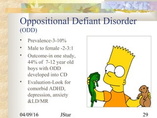 04/09/16 JStar 29
Oppositional Defiant Disorder
(ODD)
 Prevalence-3-10%
 Male to female -2-3:1
 Outcome-in one study,
44% of 7-12 year old
boys with ODD
developed into CD
 Evaluation-Look for
comorbid ADHD,
depression, anxiety
&LD/MR
 