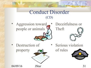04/09/16 JStar 31
Conduct Disorder
(CD)
 Aggression toward
people or animals
 Deceitfulness or
Theft
 Destruction of
property
 Serious violation
of rules
 