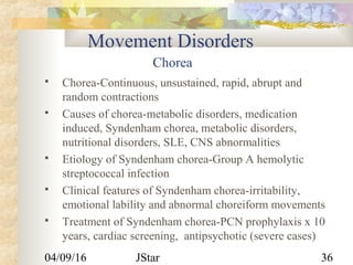 04/09/16 JStar 36
Movement Disorders
Chorea
 Chorea-Continuous, unsustained, rapid, abrupt and
random contractions
 Causes of chorea-metabolic disorders, medication
induced, Syndenham chorea, metabolic disorders,
nutritional disorders, SLE, CNS abnormalities
 Etiology of Syndenham chorea-Group A hemolytic
streptococcal infection
 Clinical features of Syndenham chorea-irritability,
emotional lability and abnormal choreiform movements
 Treatment of Syndenham chorea-PCN prophylaxis x 10
years, cardiac screening, antipsychotic (severe cases)
 