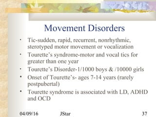 04/09/16 JStar 37
Movement Disorders
• Tic-sudden, rapid, recurrent, nonrhythmic,
sterotyped motor movement or vocalization
• Tourette’s syndrome-motor and vocal tics for
greater than one year
• Tourette’s Disorder-1/1000 boys & /10000 girls
 Onset of Tourette’s- ages 7-14 years (rarely
postpubertal)
 Tourette syndrome is associated with LD, ADHD
and OCD
 