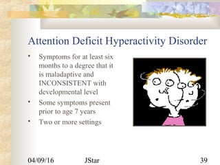 04/09/16 JStar 39
Attention Deficit Hyperactivity Disorder
 Symptoms for at least six
months to a degree that it
is maladaptive and
INCONSISTENT with
developmental level
 Some symptoms present
prior to age 7 years
 Two or more settings
 