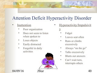 04/09/16 JStar 40
Attention Deficit Hyperactivity Disorder
 Inattention
 Poor organization
 Does not seem to listen
when spoken to
 Loses objects
 Easily distracted
 Forgetful in daily
activities
 Hyperactivity/Impulsivit
y
 Fidget
 Leaves seat often
 Runs or climbs
excessively
 Always “on the go”
 Talks excessively
 Blurts out answers
 Can’t wait turn,
interrupts others
 