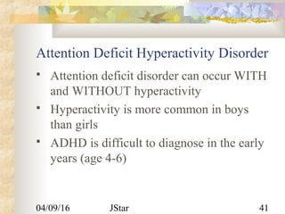 04/09/16 JStar 41
Attention Deficit Hyperactivity Disorder
 Attention deficit disorder can occur WITH
and WITHOUT hyperactivity
 Hyperactivity is more common in boys
than girls
 ADHD is difficult to diagnose in the early
years (age 4-6)
 