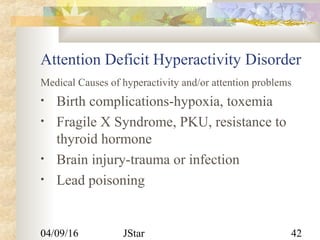 04/09/16 JStar 42
Attention Deficit Hyperactivity Disorder
Medical Causes of hyperactivity and/or attention problems
• Birth complications-hypoxia, toxemia
• Fragile X Syndrome, PKU, resistance to
thyroid hormone
• Brain injury-trauma or infection
• Lead poisoning
 