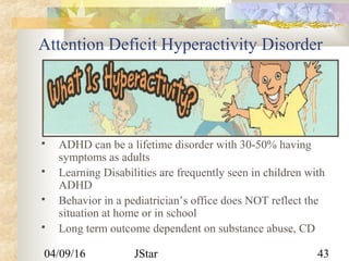 04/09/16 JStar 43
Attention Deficit Hyperactivity Disorder
 ADHD can be a lifetime disorder with 30-50% having
symptoms as adults
 Learning Disabilities are frequently seen in children with
ADHD
 Behavior in a pediatrician’s office does NOT reflect the
situation at home or in school
 Long term outcome dependent on substance abuse, CD
 