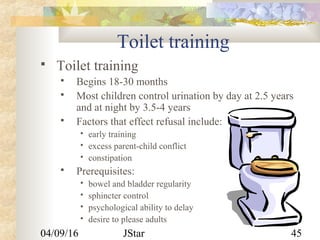 04/09/16 JStar 45
Toilet training
 Toilet training
 Begins 18-30 months
 Most children control urination by day at 2.5 years
and at night by 3.5-4 years
 Factors that effect refusal include:
 early training
 excess parent-child conflict
 constipation
 Prerequisites:
 bowel and bladder regularity
 sphincter control
 psychological ability to delay
 desire to please adults
 