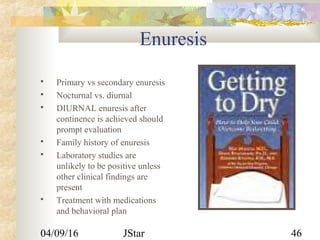 04/09/16 JStar 46
Enuresis
 Primary vs secondary enuresis
 Nocturnal vs. diurnal
 DIURNAL enuresis after
continence is achieved should
prompt evaluation
 Family history of enuresis
 Laboratory studies are
unlikely to be positive unless
other clinical findings are
present
 Treatment with medications
and behavioral plan
 