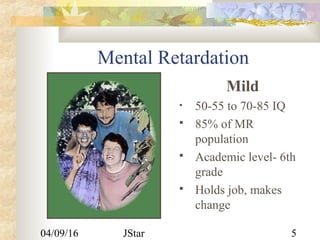 04/09/16 JStar 5
Mental Retardation
Mild
• 50-55 to 70-85 IQ
 85% of MR
population
 Academic level- 6th
grade
 Holds job, makes
change
 
