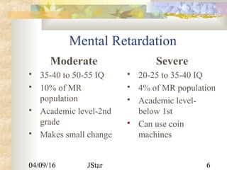 04/09/16 JStar 6
Mental Retardation
Moderate
 35-40 to 50-55 IQ
 10% of MR
population
 Academic level-2nd
grade
 Makes small change
Severe
 20-25 to 35-40 IQ
 4% of MR population
 Academic level-
below 1st
 Can use coin
machines
 