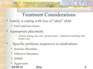 04/09/16 JStar 9
Treatment Considerations
 Family is coping with loss of “ideal” child
 Grief and loss issues
 Appropriate placement.
 School setting, day care, group homes, sheltered workshop and
respite care
 Specific problems responsive to medications
 Seizures Disorders
 Affective Disorders
 ADHD
 Aggression
 