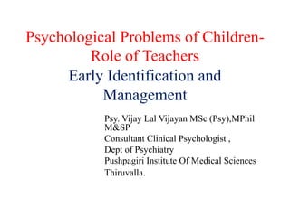 Psychological Problems of Children-
Role of Teachers
Early Identification and
Management
Psy. Vijay Lal Vijayan MSc (Psy),MPhil
M&SP
Consultant Clinical Psychologist ,
Dept of Psychiatry
Pushpagiri Institute Of Medical Sciences
Thiruvalla.
 