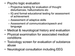 • Psycho logic evaluation
– Projective testing for evaluation of thought
disturbances, hallucinations etc
– IQ and formal educational testing for assessment
of achievement
– Assessment of adaptive skills
– Assessment of communication/speech and
language

• Medical & neurological history and evaluation
• Physical examination for associated medical
conditions
• Toxicology screen for evaluation of substance
abuse
• Neurological consultation including EEG

 