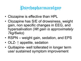 Psychopharmacolgoy
• Clozapine is effective than HPL
• Clozapine has S/E of drowsiness, weight
gain, non specific changes in EEG, and
hypersalivation (Wt gain is approximately
7kg/6wks)
• RSPN – weight gain, sedation, and EPS
• OLZ- ↑ appetite, sedation
• Quitiapine- well tollerated in longer term
use/ sustained symptom improvement

 