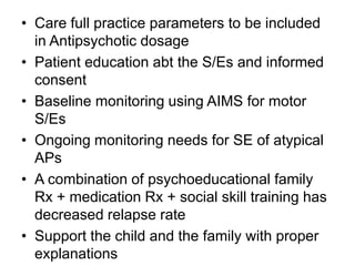 • Care full practice parameters to be included
in Antipsychotic dosage
• Patient education abt the S/Es and informed
consent
• Baseline monitoring using AIMS for motor
S/Es
• Ongoing monitoring needs for SE of atypical
APs
• A combination of psychoeducational family
Rx + medication Rx + social skill training has
decreased relapse rate
• Support the child and the family with proper
explanations

 
