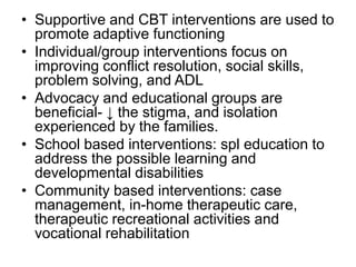 • Supportive and CBT interventions are used to
promote adaptive functioning
• Individual/group interventions focus on
improving conflict resolution, social skills,
problem solving, and ADL
• Advocacy and educational groups are
beneficial- ↓ the stigma, and isolation
experienced by the families.
• School based interventions: spl education to
address the possible learning and
developmental disabilities
• Community based interventions: case
management, in-home therapeutic care,
therapeutic recreational activities and
vocational rehabilitation

 