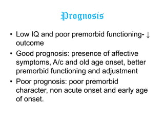 Prognosis
• Low IQ and poor premorbid functioning- ↓
outcome
• Good prognosis: presence of affective
symptoms, A/c and old age onset, better
premorbid functioning and adjustment
• Poor prognosis: poor premorbid
character, non acute onset and early age
of onset.

 