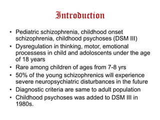 Introduction
• Pediatric schizophrenia, childhood onset
schizophrenia, childhood psychoses (DSM III)
• Dysregulation in thinking, motor, emotional
processess in child and adoloscents under the age
of 18 years
• Rare among children of ages from 7-8 yrs
• 50% of the young schizophrenics will experience
severe neuropsychiatric disturbances in the future
• Diagnostic criteria are same to adult population
• Childhood psychoses was added to DSM III in
1980s.

 