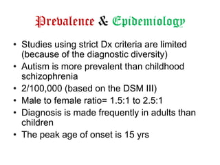 Prevalence & Epidemiology
• Studies using strict Dx criteria are limited
(because of the diagnostic diversity)
• Autism is more prevalent than childhood
schizophrenia
• 2/100,000 (based on the DSM III)
• Male to female ratio= 1.5:1 to 2.5:1
• Diagnosis is made frequently in adults than
children
• The peak age of onset is 15 yrs

 