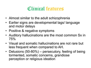 Clinical features
• Almost similar to the adult schizophrenia
• Earlier signs are developmental lags/ language
and motor delays
• Positive & negative symptoms
• Auditory hallucinations are the most common Sx in
75%
• Visual and somatic hallucinations are not rare but
less frequent when compared to AH.
• Delusions (50-80%) – persecutory, feeling of being
tormented, somatic concerns, grandiose
perception or religious ideation

 