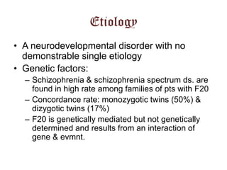 Etiology
• A neurodevelopmental disorder with no
demonstrable single etiology
• Genetic factors:
– Schizophrenia & schizophrenia spectrum ds. are
found in high rate among families of pts with F20
– Concordance rate: monozygotic twins (50%) &
dizygotic twins (17%)
– F20 is genetically mediated but not genetically
determined and results from an interaction of
gene & evmnt.

 