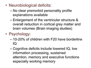 • Neurobiological deficits:
– No clear premorbid personality profile
explanations available
– Enlargement of the ventricular structure &
overall reduction in cortical grey matter and
brain volumes (Brain imaging studies)

• Psychology:
– 10-20% of children with F20 have borderline
IQ
– Cognitive deficits include lowered IQ, low
information processing, sustained
attention, memory and executive functions
especially working memory

 