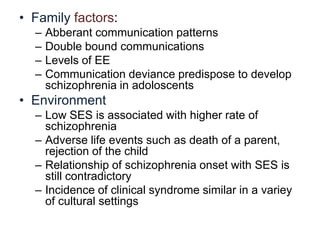 • Family factors:
–
–
–
–

Abberant communication patterns
Double bound communications
Levels of EE
Communication deviance predispose to develop
schizophrenia in adoloscents

• Environment
– Low SES is associated with higher rate of
schizophrenia
– Adverse life events such as death of a parent,
rejection of the child
– Relationship of schizophrenia onset with SES is
still contradictory
– Incidence of clinical syndrome similar in a variey
of cultural settings

 