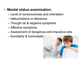 • Mental status examination:
– Level of consciousness and orientation
– Hallucinations or delusions
– Thought ds & negative symptoms
– Affective symptoms
– Assessment of dangerous and impulsive acts
– Suicidality & homicidality

 