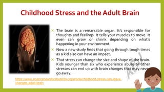 Childhood Stress and the Adult Brain
× The brain is a remarkable organ. It’s responsible for
thoughts and feelings. It tells your muscles to move. It
even can grow or shrink depending on what’s
happening in your environment.
× Now a new study finds that going through tough times
as a kid also can have an impact.
× That stress can change the size and shape of the brain.
Kids younger than six who experience abuse or other
stresses can end up with brain changes that may never
go away.
10
https://www.sciencenewsforstudents.org/article/childhood-stress-can-leave-
changes-adult-brain
 