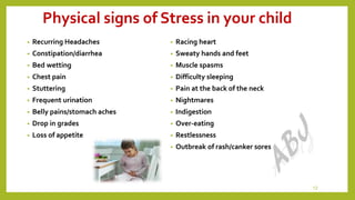 Physical signs of Stress in your child
• Recurring Headaches
• Constipation/diarrhea
• Bed wetting
• Chest pain
• Stuttering
• Frequent urination
• Belly pains/stomach aches
• Drop in grades
• Loss of appetite
• Racing heart
• Sweaty hands and feet
• Muscle spasms
• Difficulty sleeping
• Pain at the back of the neck
• Nightmares
• Indigestion
• Over-eating
• Restlessness
• Outbreak of rash/canker sores
12
 